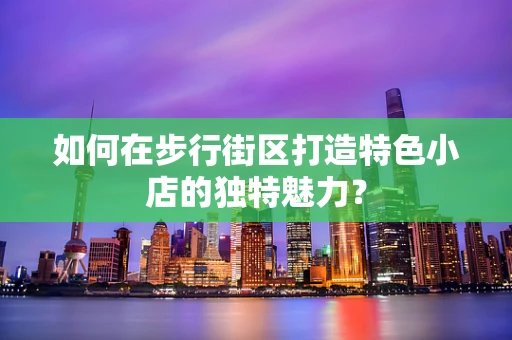如何在步行街区打造特色小店的独特魅力？