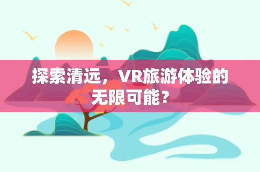 探索清远，VR旅游体验的无限可能？