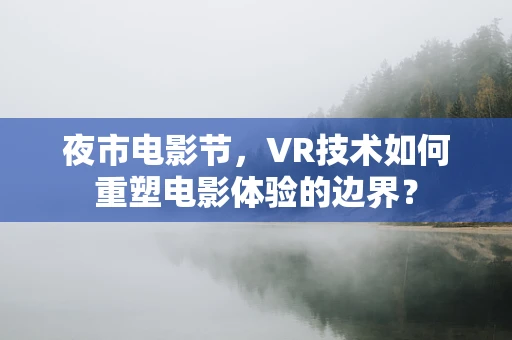 夜市电影节，VR技术如何重塑电影体验的边界？