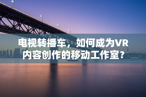 电视转播车，如何成为VR内容创作的移动工作室？