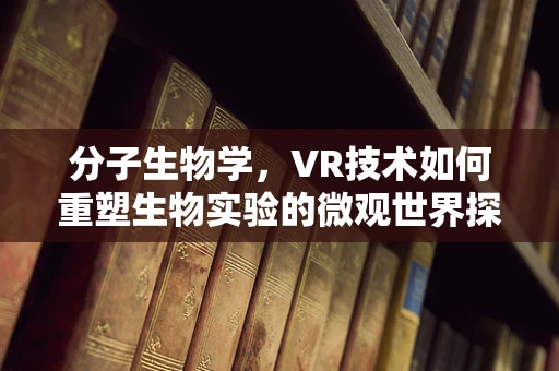 分子生物学，VR技术如何重塑生物实验的微观世界探索？