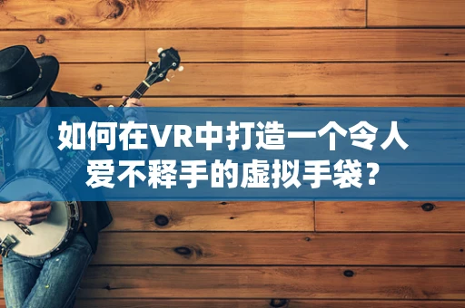 如何在VR中打造一个令人爱不释手的虚拟手袋？