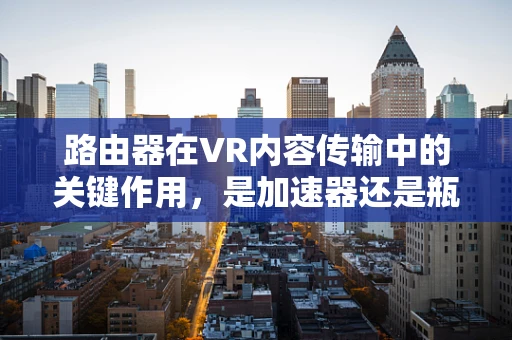 路由器在VR内容传输中的关键作用，是加速器还是瓶颈？