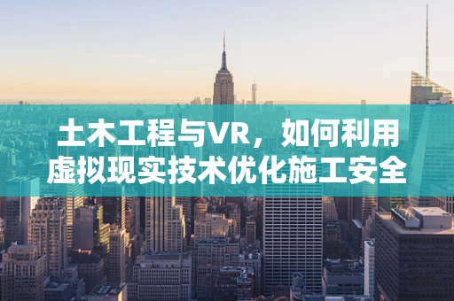土木工程与VR，如何利用虚拟现实技术优化施工安全与效率？