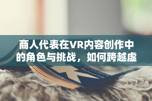 商人代表在VR内容创作中的角色与挑战，如何跨越虚拟与现实的桥梁？