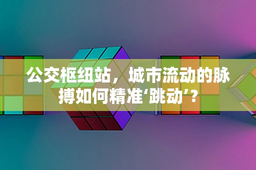 公交枢纽站，城市流动的脉搏如何精准‘跳动’？