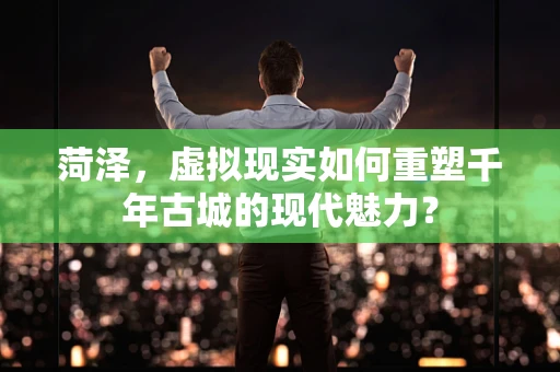 菏泽，虚拟现实如何重塑千年古城的现代魅力？