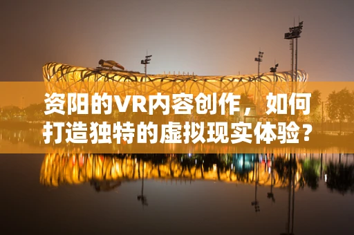 资阳的VR内容创作，如何打造独特的虚拟现实体验？