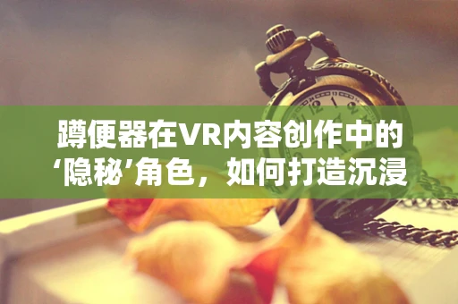 蹲便器在VR内容创作中的‘隐秘’角色，如何打造沉浸式卫生体验？