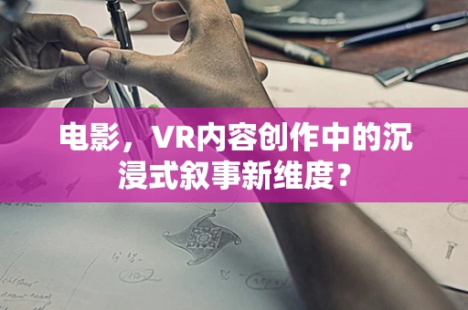 电影，VR内容创作中的沉浸式叙事新维度？