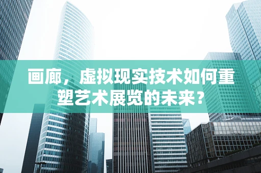 画廊，虚拟现实技术如何重塑艺术展览的未来？