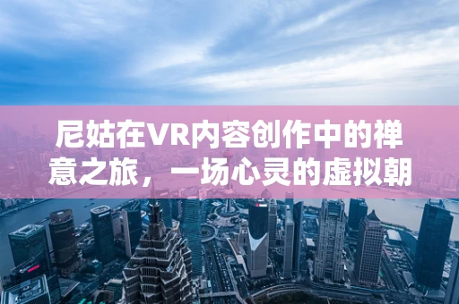 尼姑在VR内容创作中的禅意之旅，一场心灵的虚拟朝圣？
