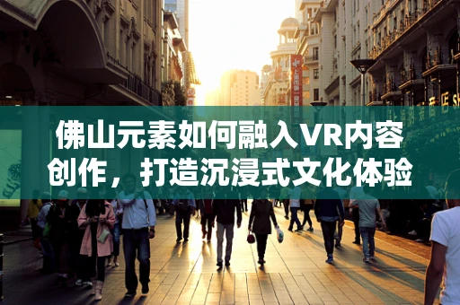 佛山元素如何融入VR内容创作，打造沉浸式文化体验？