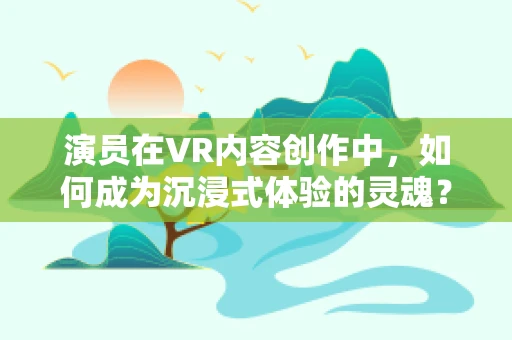 演员在VR内容创作中，如何成为沉浸式体验的灵魂？