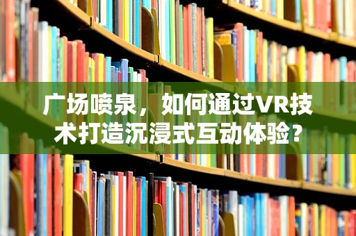 广场喷泉，如何通过VR技术打造沉浸式互动体验？