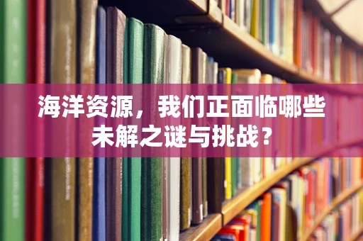 海洋资源，我们正面临哪些未解之谜与挑战？