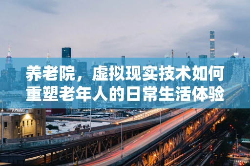 养老院，虚拟现实技术如何重塑老年人的日常生活体验？