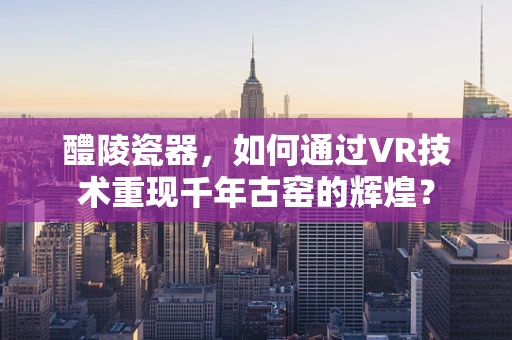 醴陵瓷器，如何通过VR技术重现千年古窑的辉煌？