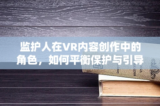 监护人在VR内容创作中的角色，如何平衡保护与引导？