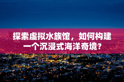 探索虚拟水族馆，如何构建一个沉浸式海洋奇境？