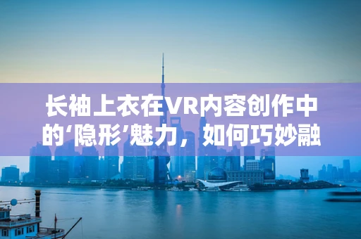 长袖上衣在VR内容创作中的‘隐形’魅力，如何巧妙融入虚拟世界？