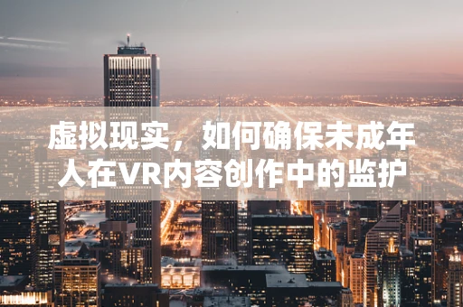 虚拟现实，如何确保未成年人在VR内容创作中的监护安全？