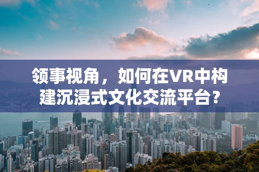 领事视角，如何在VR中构建沉浸式文化交流平台？