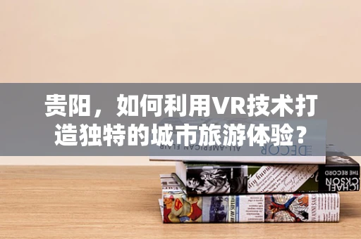 贵阳，如何利用VR技术打造独特的城市旅游体验？