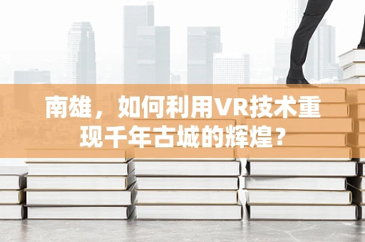 南雄，如何利用VR技术重现千年古城的辉煌？