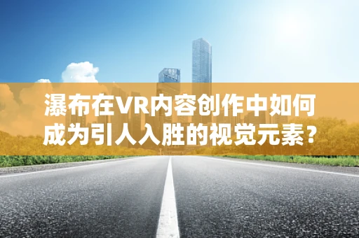 瀑布在VR内容创作中如何成为引人入胜的视觉元素？