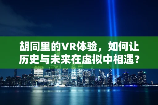 胡同里的VR体验，如何让历史与未来在虚拟中相遇？