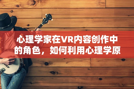 心理学家在VR内容创作中的角色，如何利用心理学原理提升用户体验？